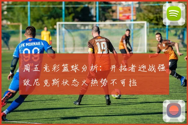 周五竞彩篮球分析：开拓者迎战强敌尼克斯状态火热势不可挡