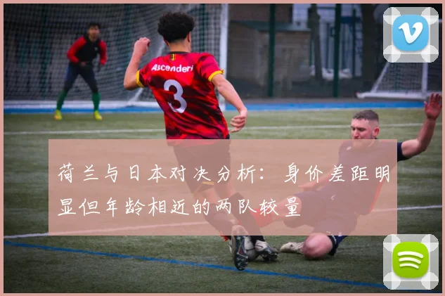 荷兰与日本对决分析：身价差距明显但年龄相近的两队较量