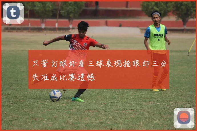 只管打球好看三球表现抢眼却三分失准成比赛遗憾
