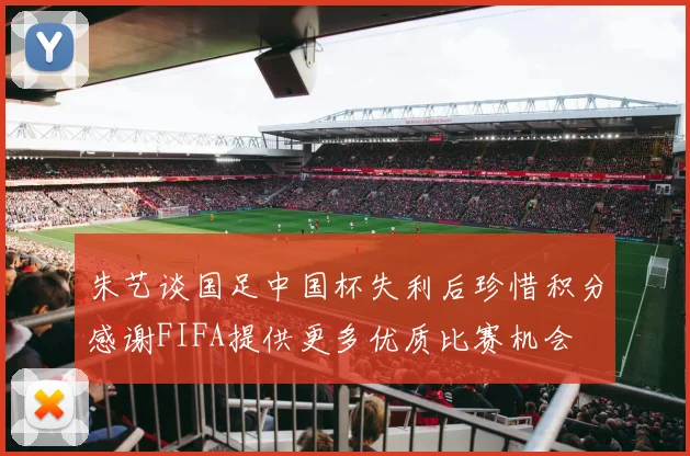 朱艺谈国足中国杯失利后珍惜积分感谢FIFA提供更多优质比赛机会