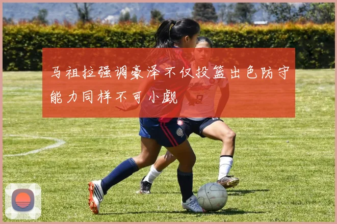马祖拉强调豪泽不仅投篮出色防守能力同样不可小觑