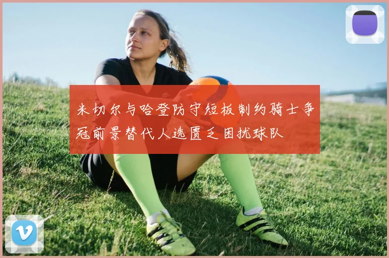 米切尔与哈登防守短板制约骑士争冠前景替代人选匮乏困扰球队