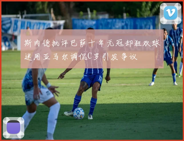 斯内德批评巴萨十年无冠却狂欢球迷用亚马尔调侃C罗引发争议