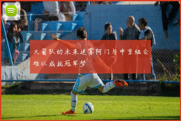 火箭队的未来迷雾阿门与申京组合难以成就冠军梦