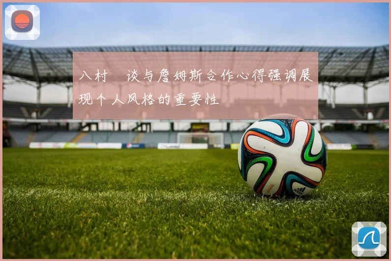 八村塁谈与詹姆斯合作心得强调展现个人风格的重要性