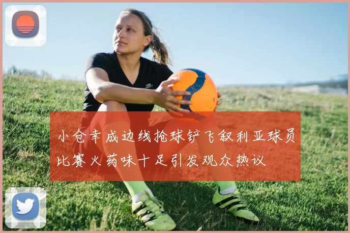 小仓幸成边线抢球铲飞叙利亚球员比赛火药味十足引发观众热议