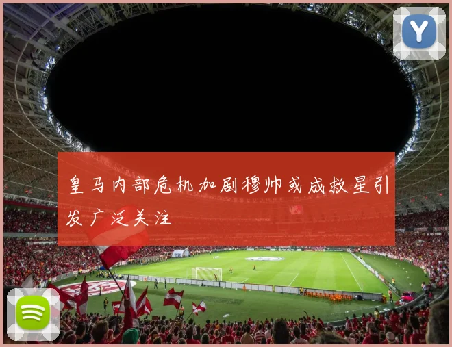 皇马内部危机加剧穆帅或成救星引发广泛关注