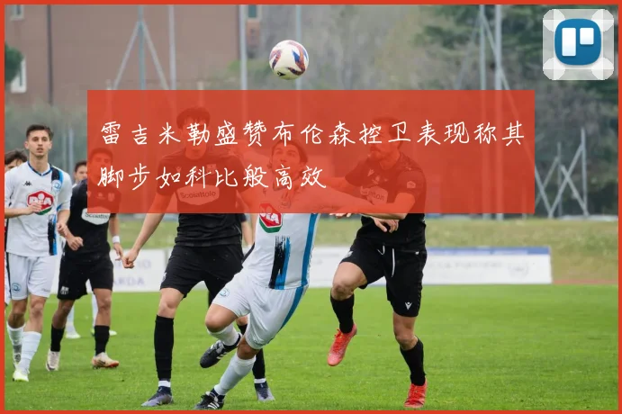雷吉米勒盛赞布伦森控卫表现称其脚步如科比般高效
