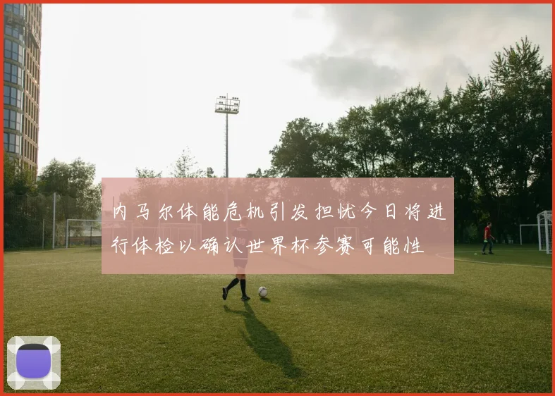 内马尔体能危机引发担忧今日将进行体检以确认世界杯参赛可能性