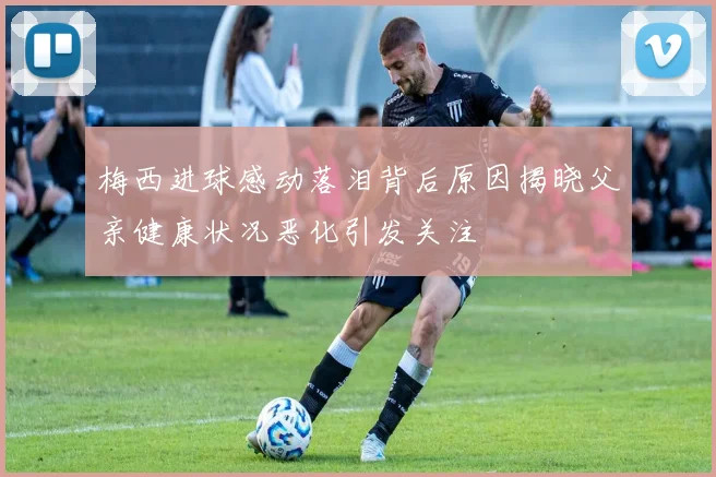 梅西进球感动落泪背后原因揭晓父亲健康状况恶化引发关注