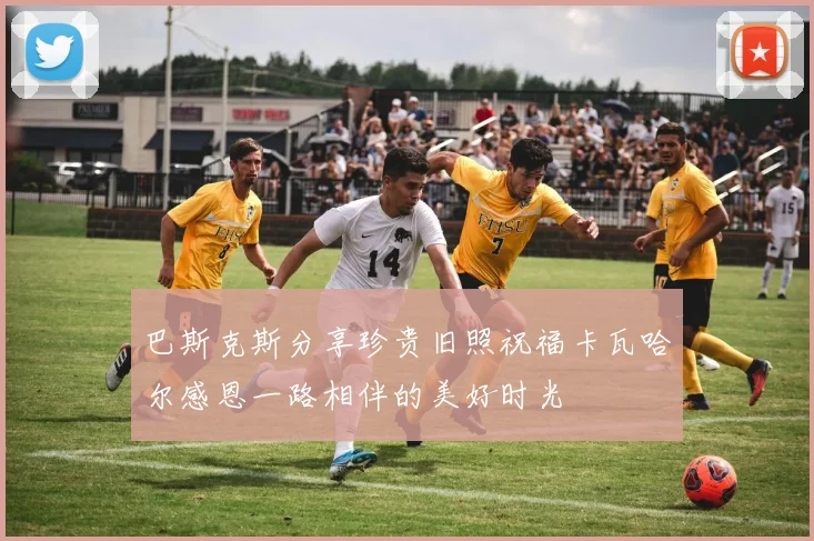 巴斯克斯分享珍贵旧照祝福卡瓦哈尔感恩一路相伴的美好时光