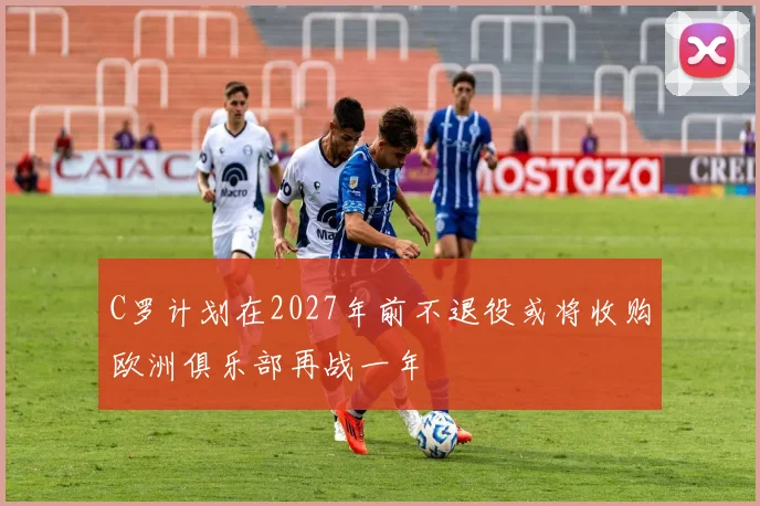 C罗计划在2027年前不退役或将收购欧洲俱乐部再战一年
