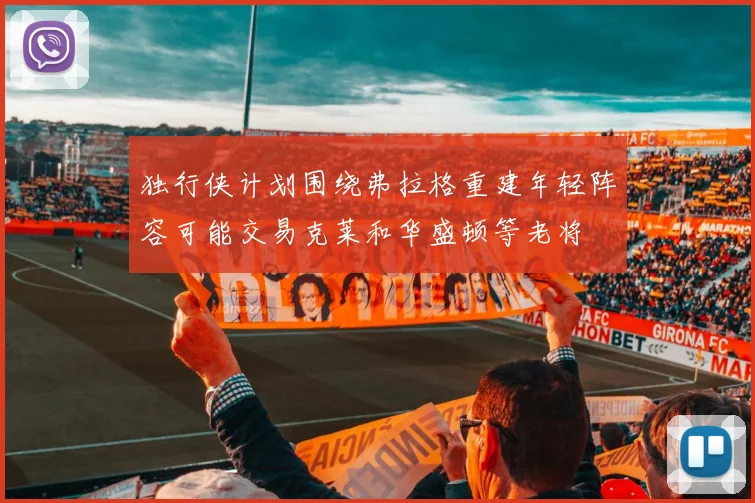 独行侠计划围绕弗拉格重建年轻阵容可能交易克莱和华盛顿等老将