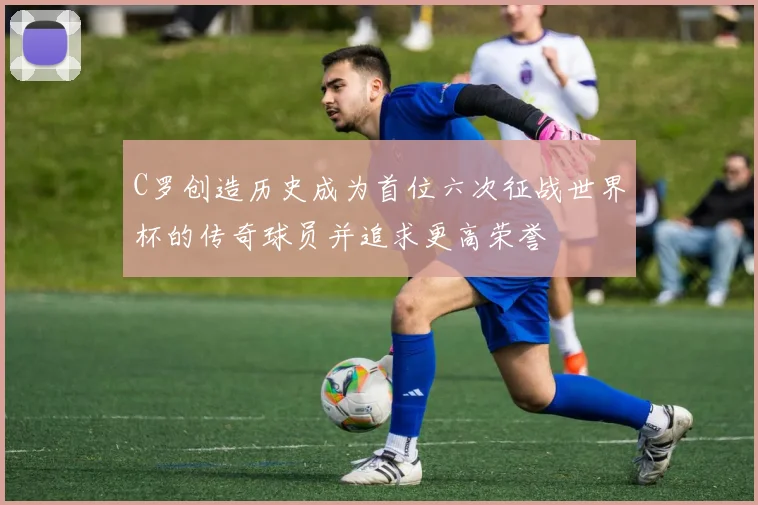 C罗创造历史成为首位六次征战世界杯的传奇球员并追求更高荣誉