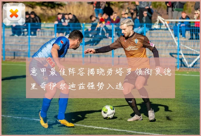 意甲最佳阵容揭晓劳塔罗领衔莫德里奇伊尔迪兹强势入选