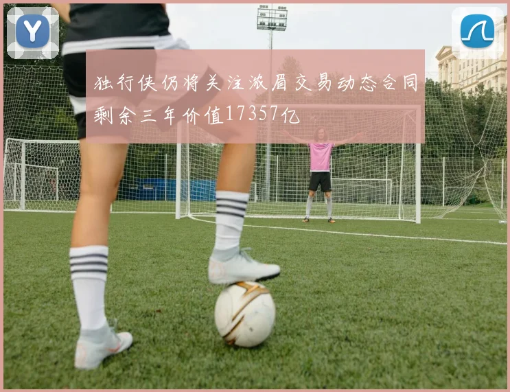 独行侠仍将关注浓眉交易动态合同剩余三年价值17357亿