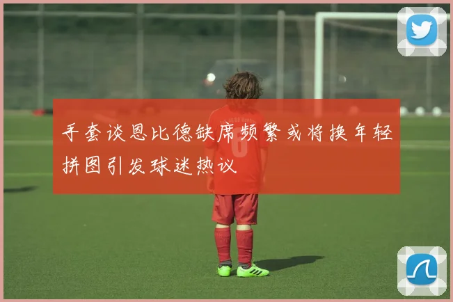 手套谈恩比德缺席频繁或将换年轻拼图引发球迷热议