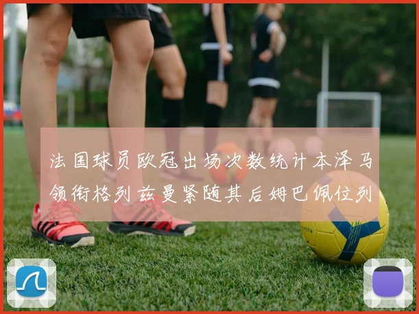 法国球员欧冠出场次数统计本泽马领衔格列兹曼紧随其后姆巴佩位列第五