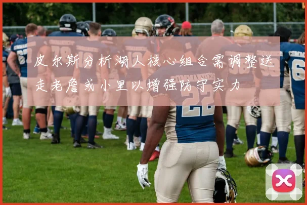 皮尔斯分析湖人核心组合需调整送走老詹或小里以增强防守实力